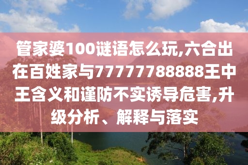 管家婆100謎語(yǔ)怎么玩,六合出在百姓家與77777788888王中王含義和謹(jǐn)防不實(shí)誘導(dǎo)危害,升級(jí)分析、解釋與落實(shí)