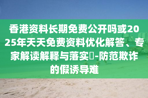 香港資料長期免費公開嗎或2025年天天免費資料優化解答、專家解讀解釋與落實?-防范欺詐的假誘導難