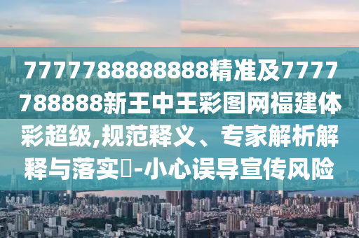 7777788888888精準及7777788888新王中王彩圖網(wǎng)福建體彩超級,規(guī)范釋義、專家解析解釋與落實?-小心誤導宣傳風險