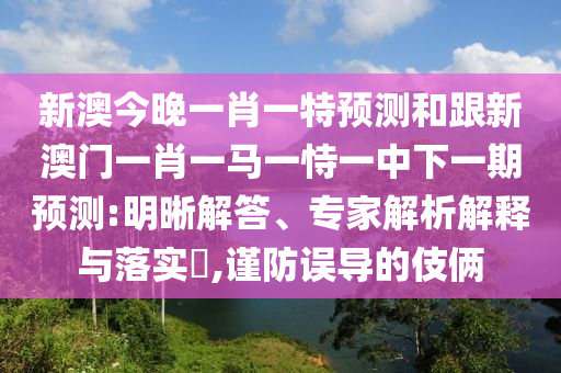 新澳今晚一肖一特預(yù)測和跟新澳門一肖一馬一恃一中下一期預(yù)測:明晰解答、專家解析解釋與落實(shí)?,謹(jǐn)防誤導(dǎo)的伎倆