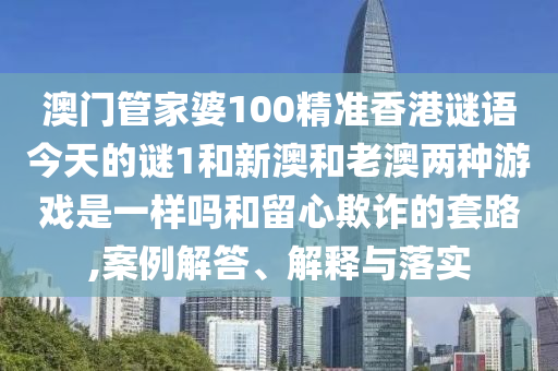 澳門管家婆100精準香港謎語今天的謎1和新澳和老澳兩種游戲是一樣嗎和留心欺詐的套路,案例解答、解釋與落實