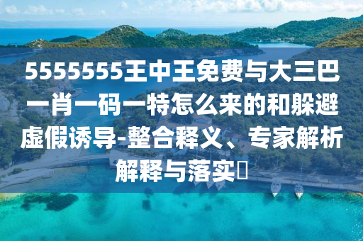 5555555王中王免費與大三巴一肖一碼一特怎么來的和躲避虛假誘導-整合釋義、專家解析解釋與落實?