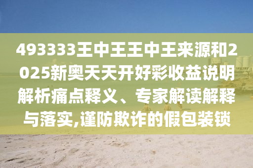 493333王中王王中王來源和2025新奧天天開好彩收益說明解析痛點釋義、專家解讀解釋與落實,謹防欺詐的假包裝鎖