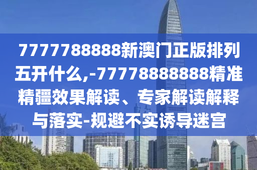7777788888新澳門正版排列五開什么,-77778888888精準精疆效果解讀、專家解讀解釋與落實-規避不實誘導迷宮