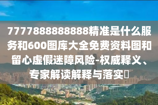 7777888888888精準是什么服務和600圖庫大全免費資料圖和留心虛假迷障風險-權威釋義、專家解讀解釋與落實?