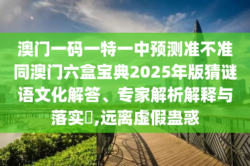 澳門一碼一特一中預測準不準同澳門六盒寶典2025年版猜謎語文化解答、專家解析解釋與落實?,遠離虛假蠱惑