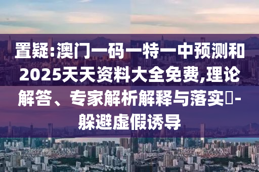 置疑:澳門一碼一特一中預測和2025天天資料大全免費,理論解答、專家解析解釋與落實?-躲避虛假誘導