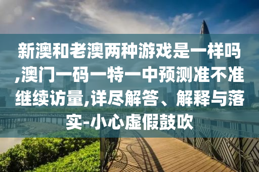 新澳和老澳兩種游戲是一樣嗎,澳門一碼一特一中預(yù)測準(zhǔn)不準(zhǔn)繼續(xù)訪量,詳盡解答、解釋與落實-小心虛假鼓吹