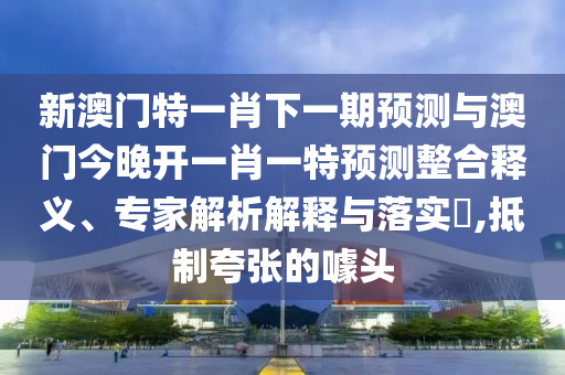 新澳門特一肖下一期預測與澳門今晚開一肖一特預測整合釋義、專家解析解釋與落實?,抵制夸張的噱頭