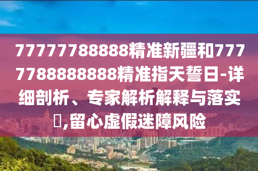 77777788888精準(zhǔn)新疆和7777788888888精準(zhǔn)指天誓日-詳細(xì)剖析、專家解析解釋與落實(shí)?,留心虛假迷障風(fēng)險(xiǎn)