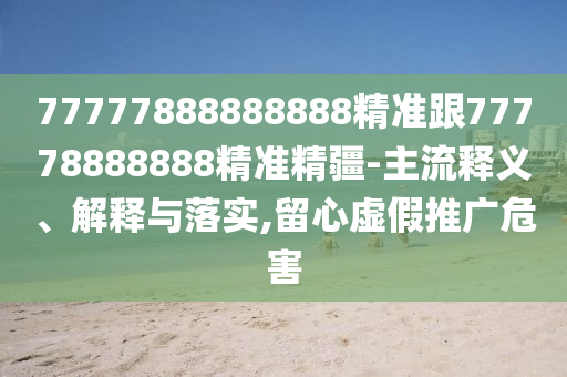 77777888888888精準(zhǔn)跟77778888888精準(zhǔn)精疆-主流釋義、解釋與落實(shí),留心虛假推廣危害