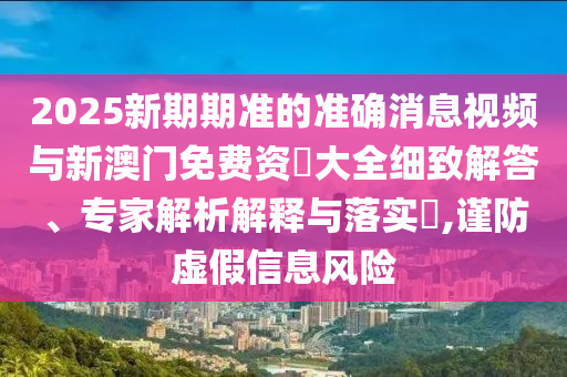 2025新期期準的準確消息視頻與新澳門免費資枓大全細致解答、專家解析解釋與落實?,謹防虛假信息風險