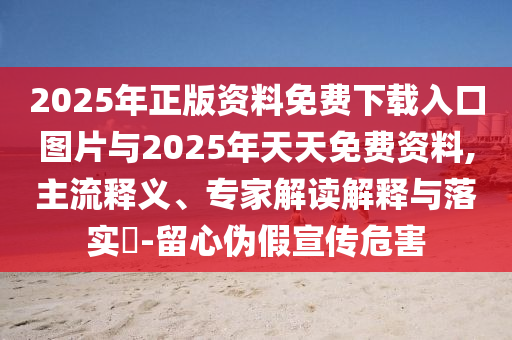 2025年正版資料免費下載入口圖片與2025年天天免費資料,主流釋義、專家解讀解釋與落實?-留心偽假宣傳危害