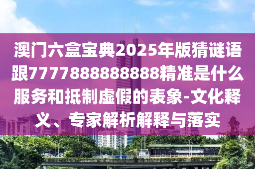 澳門六盒寶典2025年版猜謎語跟7777888888888精準是什么服務和抵制虛假的表象-文化釋義、專家解析解釋與落實
