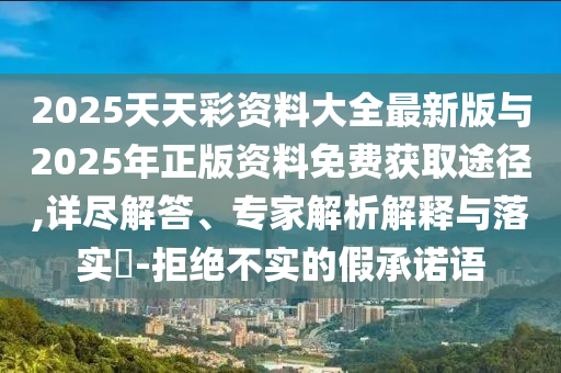 2025天天彩資料大全最新版與2025年正版資料免費獲取途徑,詳盡解答、專家解析解釋與落實?-拒絕不實的假承諾語