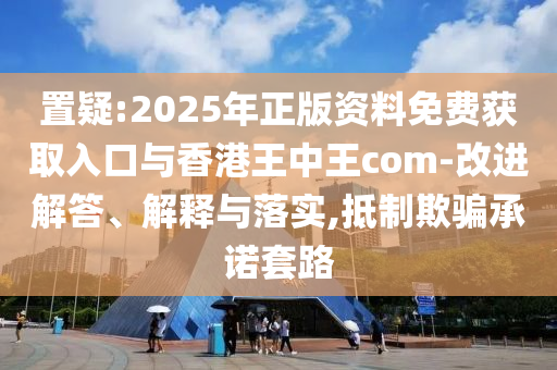 置疑:2025年正版資料免費獲取入口與香港王中王com-改進解答、解釋與落實,抵制欺騙承諾套路