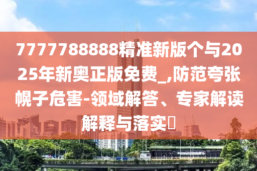 7777788888精準新版個與2025年新奧正版免費_,防范夸張幌子危害-領域解答、專家解讀解釋與落實?
