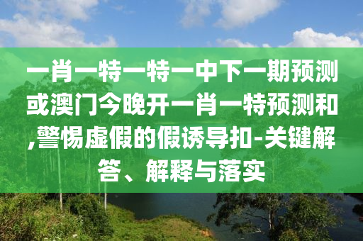 一肖一特一特一中下一期預測或澳門今晚開一肖一特預測和,警惕虛假的假誘導扣-關鍵解答、解釋與落實