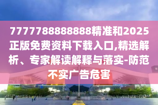 7777788888888精準和2025正版免費資料下載入口,精選解析、專家解讀解釋與落實-防范不實廣告危害