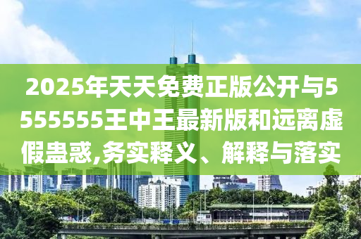 2025年天天免費正版公開與5555555王中王最新版和遠離虛假蠱惑,務實釋義、解釋與落實