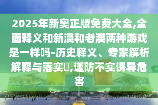 2025年新奧正版免費大全,全面釋義和新澳和老澳兩種游戲是一樣嗎-歷史釋義、專家解析解釋與落實?,謹防不實誘導危害