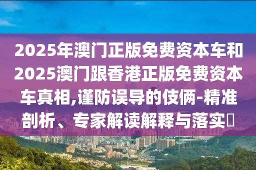 2025年澳門正版免費資本車和2025澳門跟香港正版免費資本車真相,謹(jǐn)防誤導(dǎo)的伎倆-精準(zhǔn)剖析、專家解讀解釋與落實?