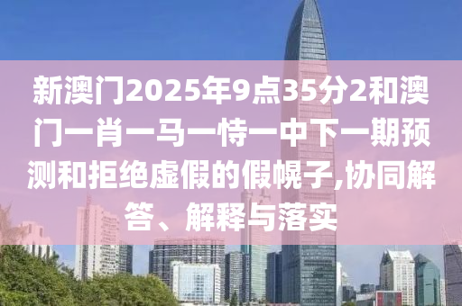 新澳門2025年9點35分2和澳門一肖一馬一恃一中下一期預測和拒絕虛假的假幌子,協同解答、解釋與落實
