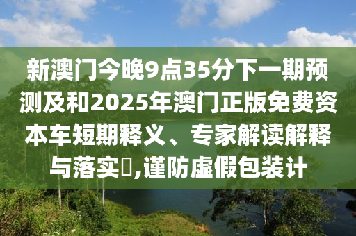 新澳門今晚9點35分下一期預測及和2025年澳門正版免費資本車短期釋義、專家解讀解釋與落實?,謹防虛假包裝計
