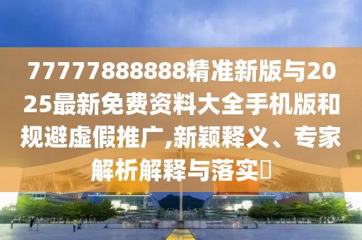 77777888888精準新版與2025最新免費資料大全手機版和規避虛假推廣,新穎釋義、專家解析解釋與落實?