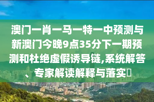澳門一肖一馬一特一中預(yù)測與新澳門今晚9點35分下一期預(yù)測和杜絕虛假誘導(dǎo)鏈,系統(tǒng)解答、專家解讀解釋與落實?