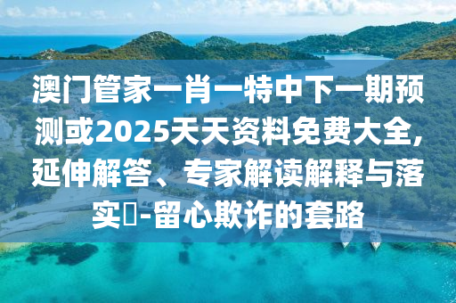 澳門管家一肖一特中下一期預測或2025天天資料免費大全,延伸解答、專家解讀解釋與落實?-留心欺詐的套路