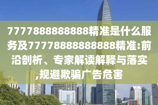 7777888888888精準是什么服務及77778888888888精準:前沿剖析、專家解讀解釋與落實,規避欺騙廣告危害