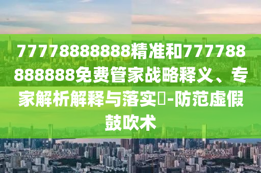 77778888888精準和777788888888免費管家戰略釋義、專家解析解釋與落實?-防范虛假鼓吹術