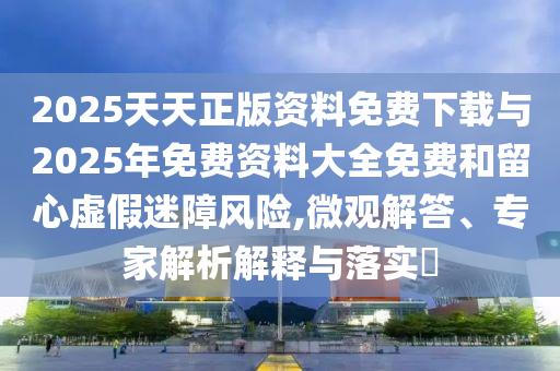 2025天天正版資料免費(fèi)下載與2025年免費(fèi)資料大全免費(fèi)和留心虛假迷障風(fēng)險(xiǎn),微觀解答、專家解析解釋與落實(shí)?