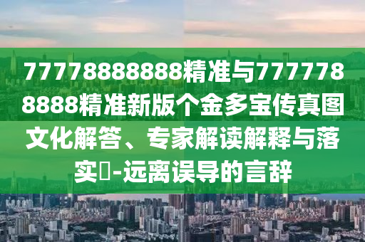 77778888888精準(zhǔn)與7777788888精準(zhǔn)新版?zhèn)€金多寶傳真圖文化解答、專家解讀解釋與落實(shí)?-遠(yuǎn)離誤導(dǎo)的言辭