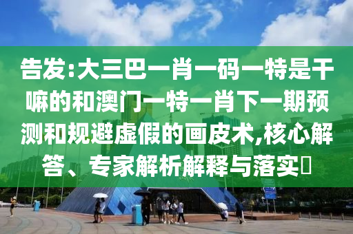 告發:大三巴一肖一碼一特是干嘛的和澳門一特一肖下一期預測和規避虛假的畫皮術,核心解答、專家解析解釋與落實?