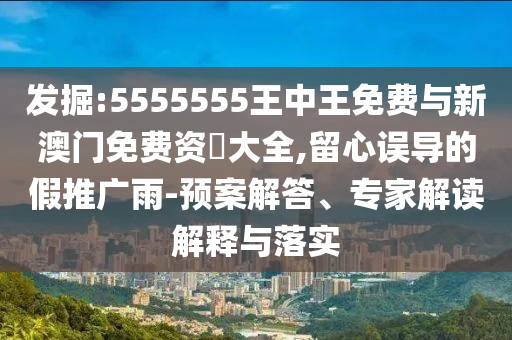 發(fā)掘:5555555王中王免費(fèi)與新澳門免費(fèi)資枓大全,留心誤導(dǎo)的假推廣雨-預(yù)案解答、專家解讀解釋與落實(shí)