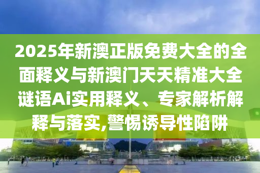 2025年新澳正版免費大全的全面釋義與新澳門天天精準大全謎語Ai實用釋義、專家解析解釋與落實,警惕誘導性陷阱