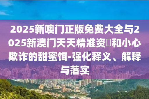2025新噢門正版免費(fèi)大全與2025新澳門天天精準(zhǔn)資枓和小心欺詐的甜蜜餌-強(qiáng)化釋義、解釋與落實(shí)