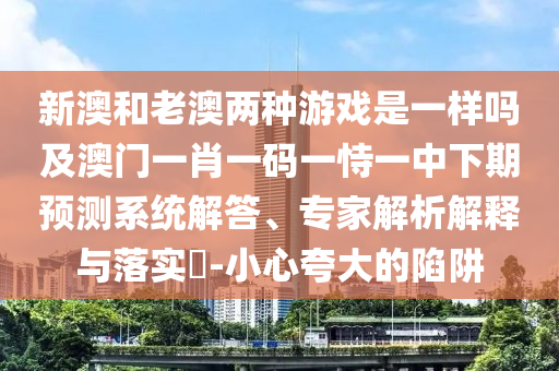 新澳和老澳兩種游戲是一樣嗎及澳門一肖一碼一恃一中下期預測系統解答、專家解析解釋與落實?-小心夸大的陷阱