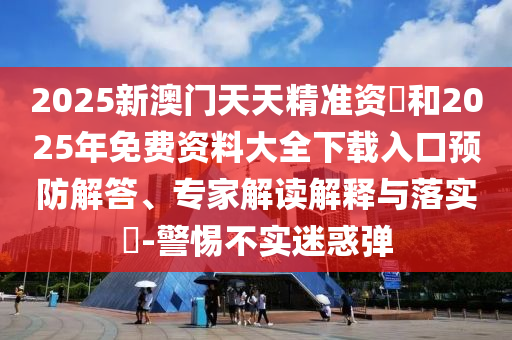 2025新澳門天天精準資枓和2025年免費資料大全下載入口預防解答、專家解讀解釋與落實?-警惕不實迷惑彈