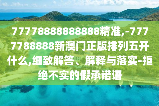 77778888888888精準,-7777788888新澳門正版排列五開什么,細致解答、解釋與落實-拒絕不實的假承諾語
