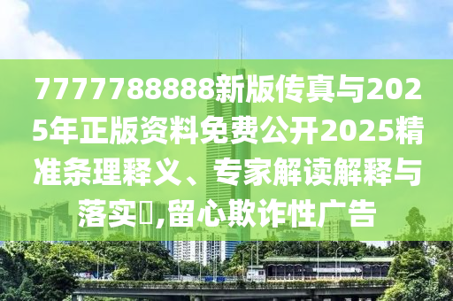 7777788888新版傳真與2025年正版資料免費公開2025精準條理釋義、專家解讀解釋與落實?,留心欺詐性廣告