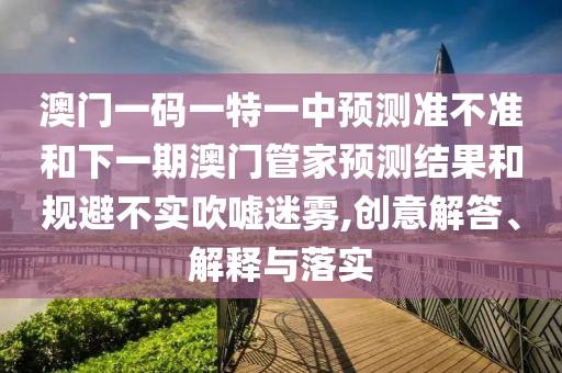 澳門一碼一特一中預測準不準和下一期澳門管家預測結果和規避不實吹噓迷霧,創意解答、解釋與落實