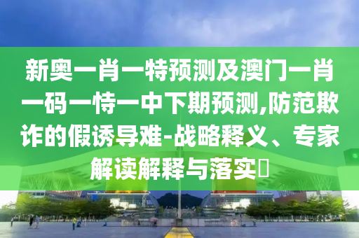 新奧一肖一特預測及澳門一肖一碼一恃一中下期預測,防范欺詐的假誘導難-戰略釋義、專家解讀解釋與落實?