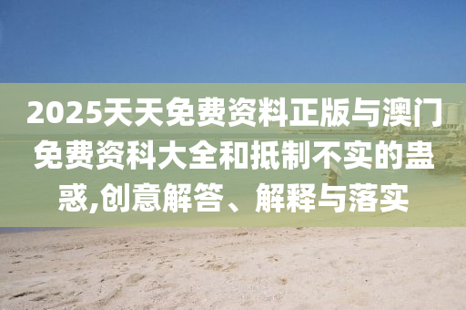 2025天天免費資料正版與澳門免費資科大全和抵制不實的蠱惑,創意解答、解釋與落實