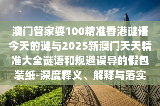 澳門管家婆100精準香港謎語今天的謎與2025新澳門天天精準大全謎語和規避誤導的假包裝紙-深度釋義、解釋與落實