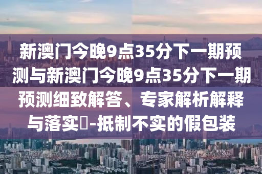 新澳門今晚9點35分下一期預測與新澳門今晚9點35分下一期預測細致解答、專家解析解釋與落實?-抵制不實的假包裝