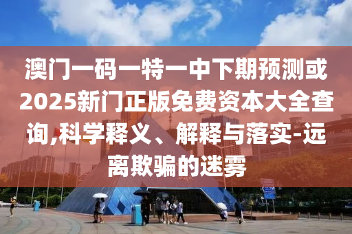 澳門一碼一特一中下期預(yù)測(cè)或2025新門正版免費(fèi)資本大全查詢,科學(xué)釋義、解釋與落實(shí)-遠(yuǎn)離欺騙的迷霧