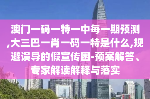 澳門一碼一特一中每一期預測,大三巴一肖一碼一特是什么,規避誤導的假宣傳困-預案解答、專家解讀解釋與落實